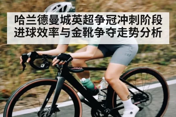 哈兰德曼城英超争冠冲刺阶段 进球效率与金靴争夺走势分析
