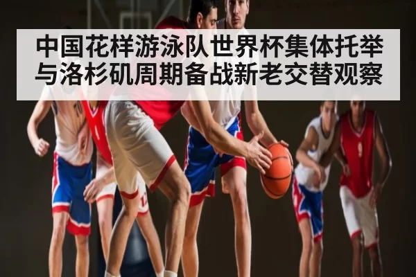 中国花样游泳队世界杯集体托举与洛杉矶周期备战新老交替观察